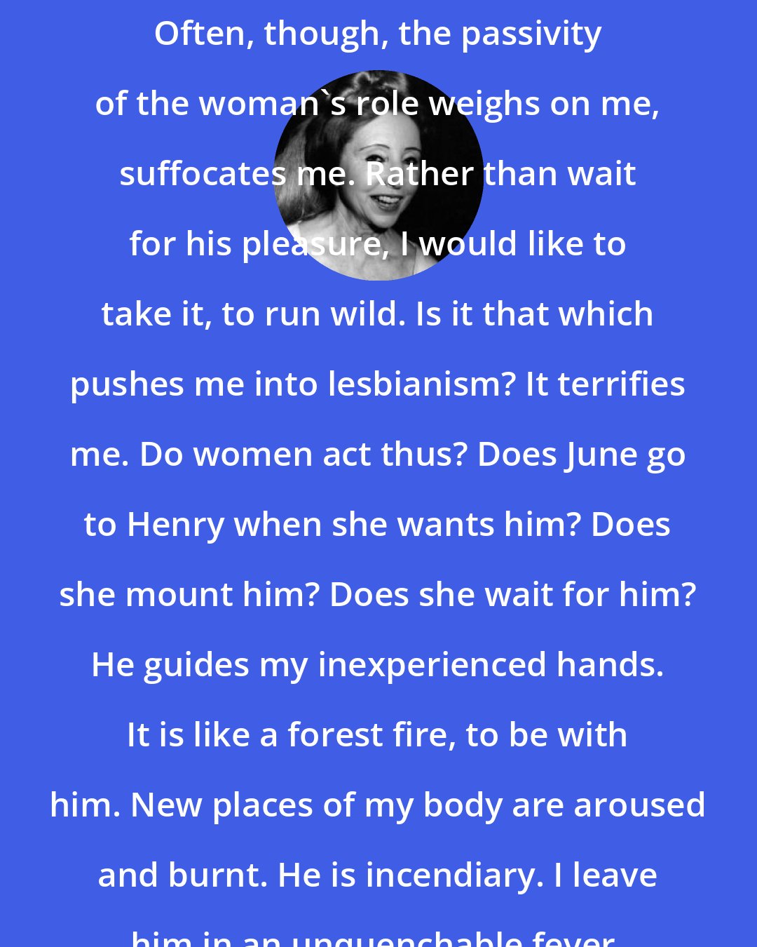 Anais Nin: Often, though, the passivity of the woman's role weighs on me, suffocates me. Rather than wait for his pleasure, I would like to take it, to run wild. Is it that which pushes me into lesbianism? It terrifies me. Do women act thus? Does June go to Henry when she wants him? Does she mount him? Does she wait for him? He guides my inexperienced hands. It is like a forest fire, to be with him. New places of my body are aroused and burnt. He is incendiary. I leave him in an unquenchable fever.