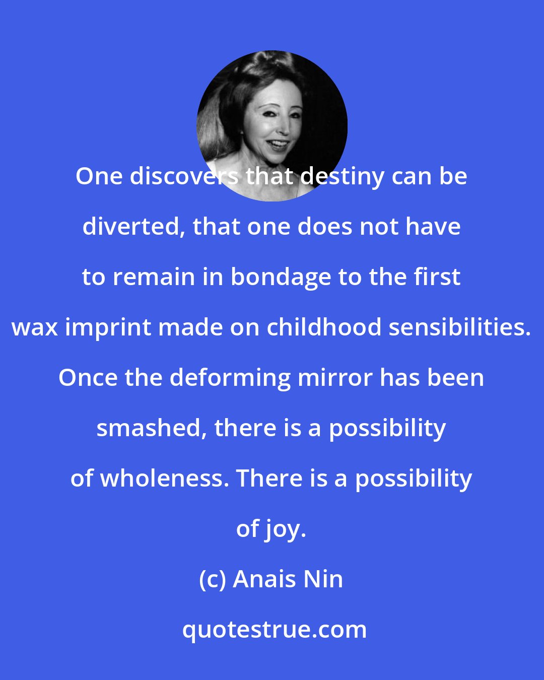 Anais Nin: One discovers that destiny can be diverted, that one does not have to remain in bondage to the first wax imprint made on childhood sensibilities. Once the deforming mirror has been smashed, there is a possibility of wholeness. There is a possibility of joy.