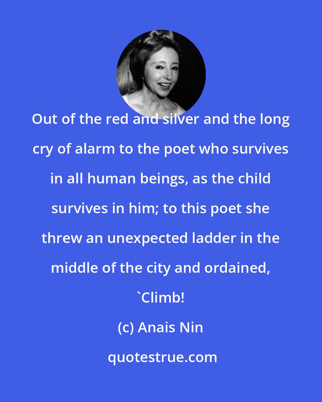 Anais Nin: Out of the red and silver and the long cry of alarm to the poet who survives in all human beings, as the child survives in him; to this poet she threw an unexpected ladder in the middle of the city and ordained, 'Climb!