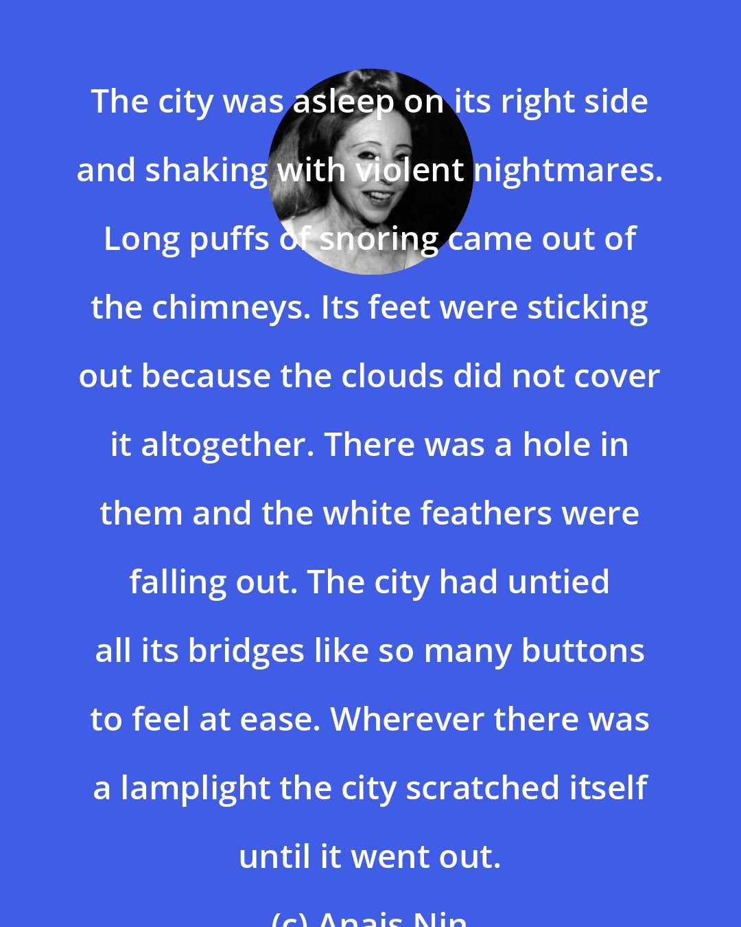 Anais Nin: The city was asleep on its right side and shaking with violent nightmares. Long puffs of snoring came out of the chimneys. Its feet were sticking out because the clouds did not cover it altogether. There was a hole in them and the white feathers were falling out. The city had untied all its bridges like so many buttons to feel at ease. Wherever there was a lamplight the city scratched itself until it went out.