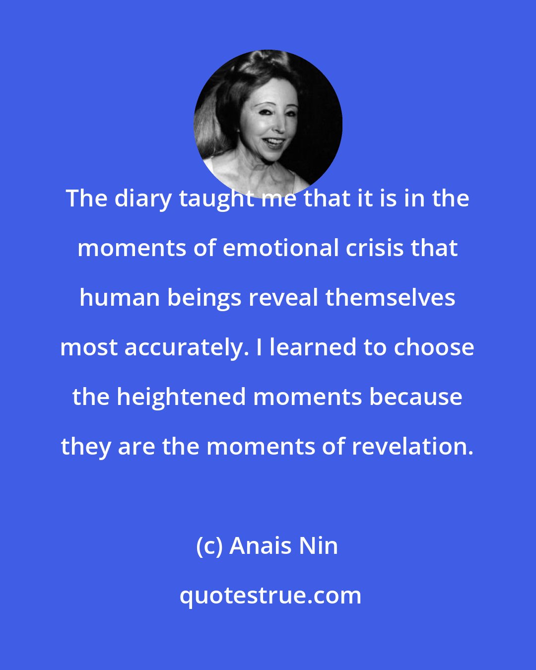 Anais Nin: The diary taught me that it is in the moments of emotional crisis that human beings reveal themselves most accurately. I learned to choose the heightened moments because they are the moments of revelation.