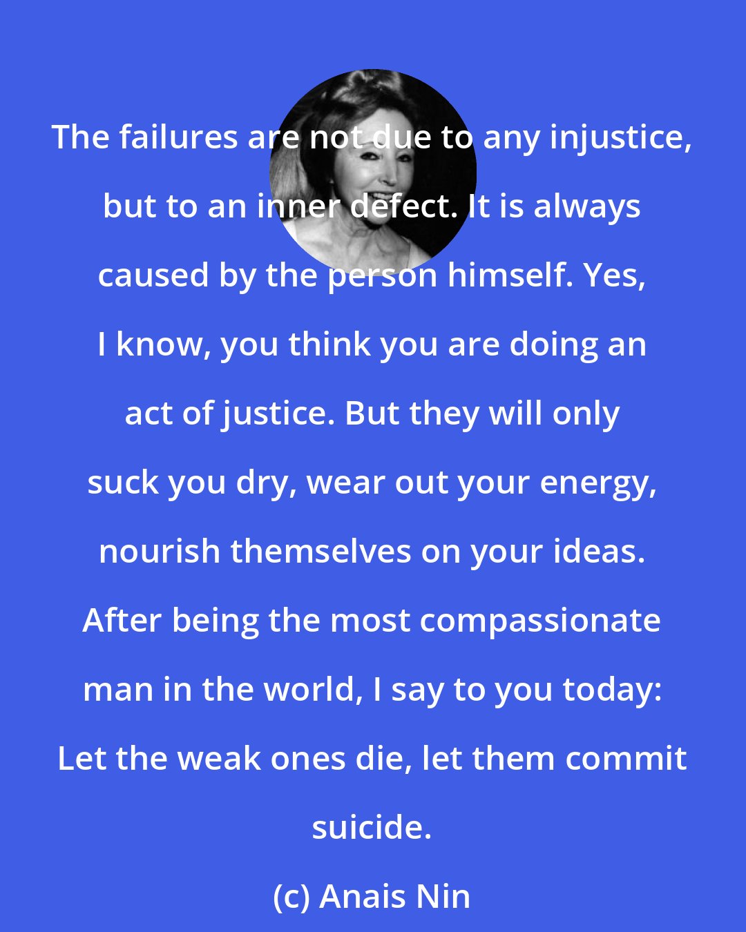 Anais Nin: The failures are not due to any injustice, but to an inner defect. It is always caused by the person himself. Yes, I know, you think you are doing an act of justice. But they will only suck you dry, wear out your energy, nourish themselves on your ideas. After being the most compassionate man in the world, I say to you today: Let the weak ones die, let them commit suicide.