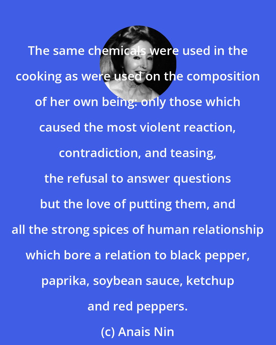 Anais Nin: The same chemicals were used in the cooking as were used on the composition of her own being: only those which caused the most violent reaction, contradiction, and teasing, the refusal to answer questions but the love of putting them, and all the strong spices of human relationship which bore a relation to black pepper, paprika, soybean sauce, ketchup and red peppers.