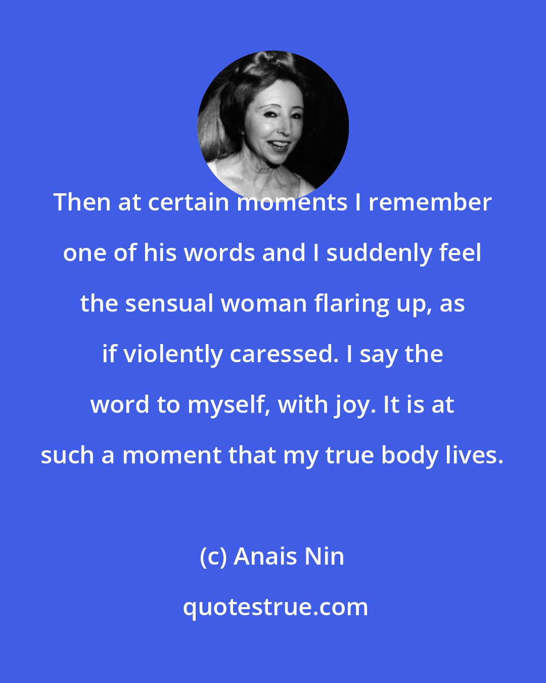 Anais Nin: Then at certain moments I remember one of his words and I suddenly feel the sensual woman flaring up, as if violently caressed. I say the word to myself, with joy. It is at such a moment that my true body lives.