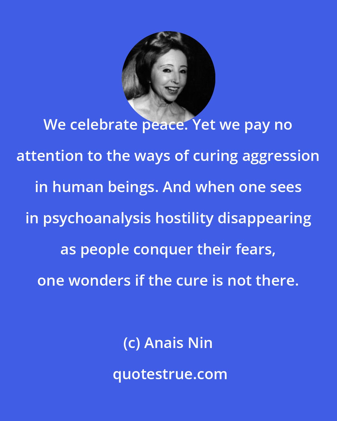 Anais Nin: We celebrate peace. Yet we pay no attention to the ways of curing aggression in human beings. And when one sees in psychoanalysis hostility disappearing as people conquer their fears, one wonders if the cure is not there.