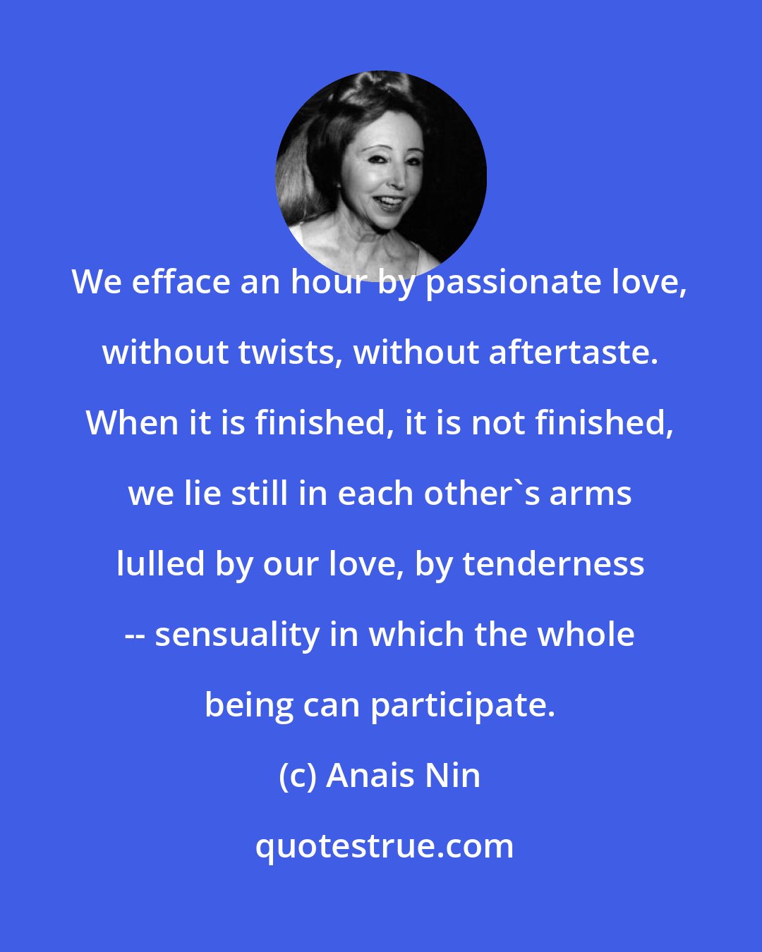 Anais Nin: We efface an hour by passionate love, without twists, without aftertaste. When it is finished, it is not finished, we lie still in each other's arms lulled by our love, by tenderness -- sensuality in which the whole being can participate.