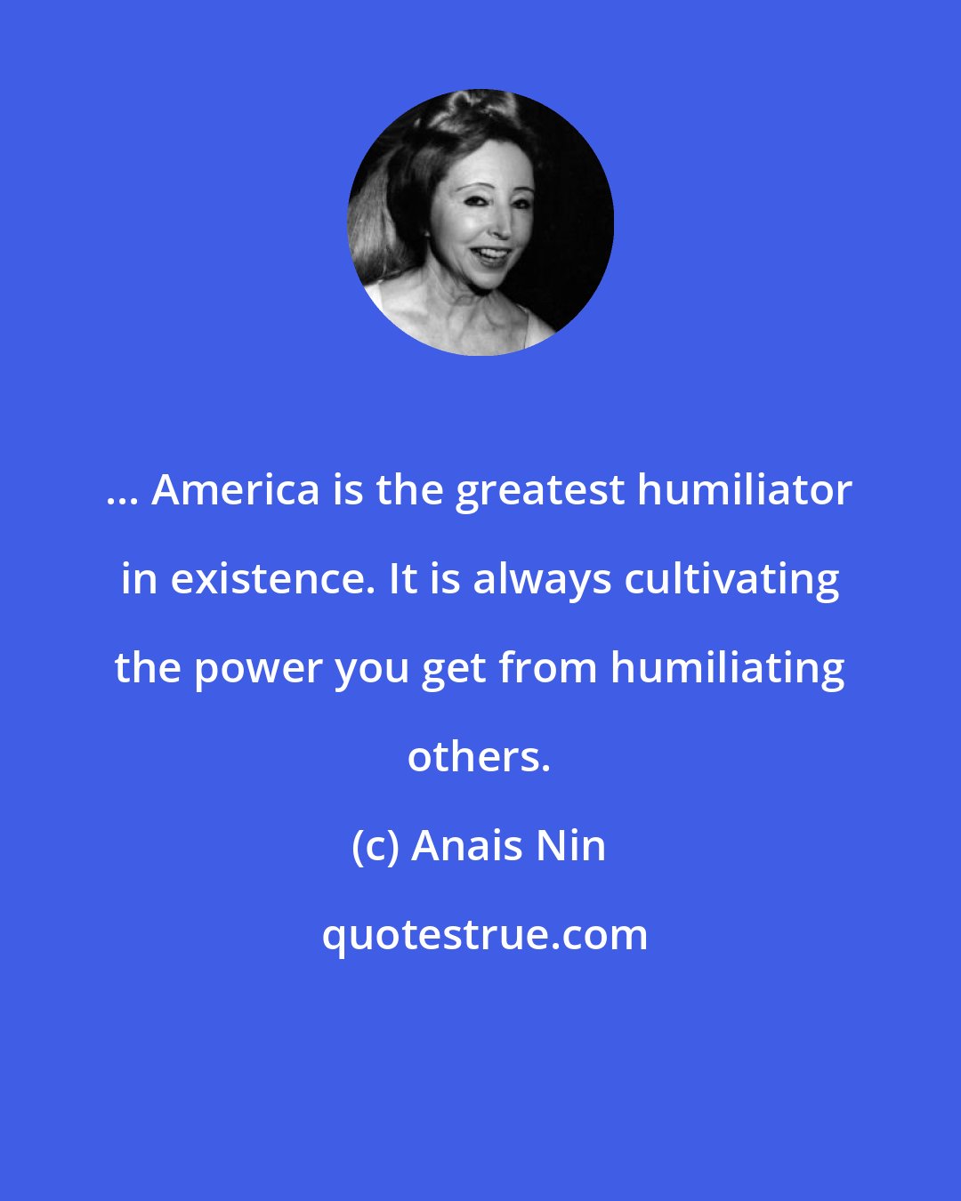 Anais Nin: ... America is the greatest humiliator in existence. It is always cultivating the power you get from humiliating others.