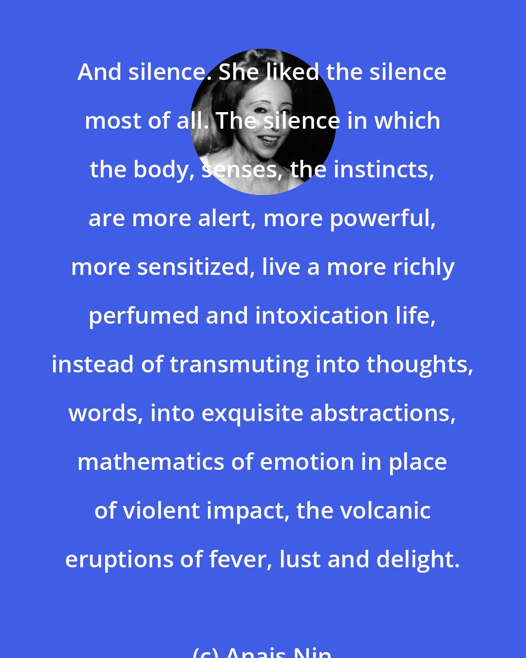 Anais Nin: And silence. She liked the silence most of all. The silence in which the body, senses, the instincts, are more alert, more powerful, more sensitized, live a more richly perfumed and intoxication life, instead of transmuting into thoughts, words, into exquisite abstractions, mathematics of emotion in place of violent impact, the volcanic eruptions of fever, lust and delight.