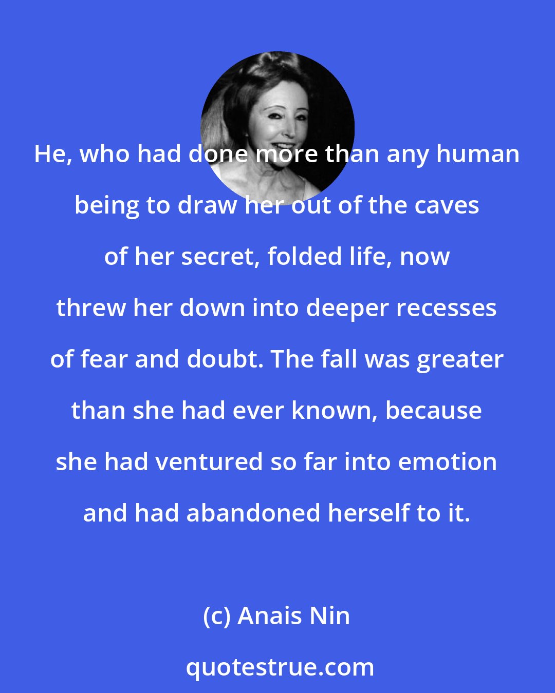 Anais Nin: He, who had done more than any human being to draw her out of the caves of her secret, folded life, now threw her down into deeper recesses of fear and doubt. The fall was greater than she had ever known, because she had ventured so far into emotion and had abandoned herself to it.