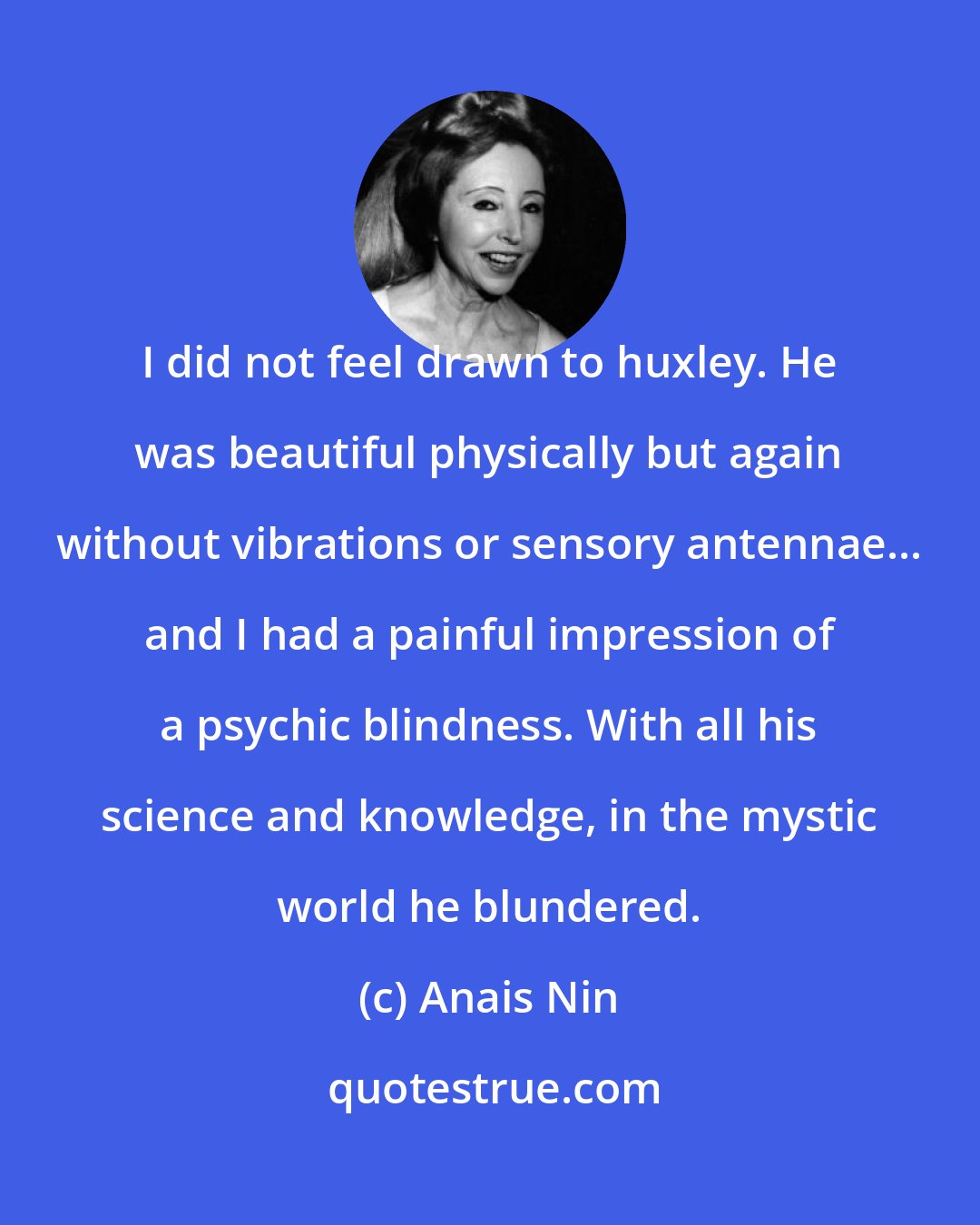 Anais Nin: I did not feel drawn to huxley. He was beautiful physically but again without vibrations or sensory antennae... and I had a painful impression of a psychic blindness. With all his science and knowledge, in the mystic world he blundered.