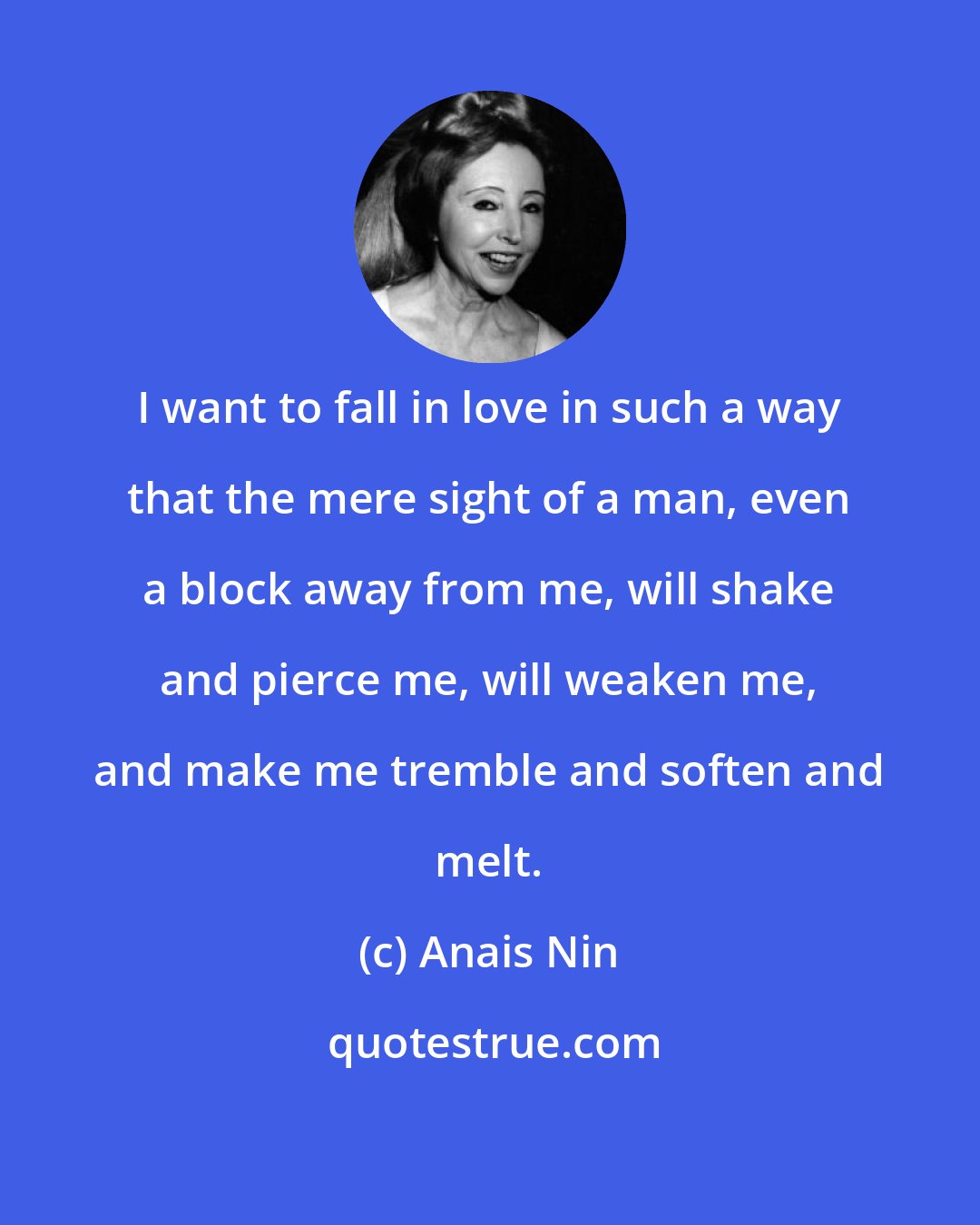 Anais Nin: I want to fall in love in such a way that the mere sight of a man, even a block away from me, will shake and pierce me, will weaken me, and make me tremble and soften and melt.