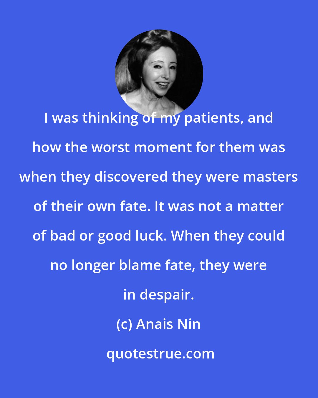 Anais Nin: I was thinking of my patients, and how the worst moment for them was when they discovered they were masters of their own fate. It was not a matter of bad or good luck. When they could no longer blame fate, they were in despair.