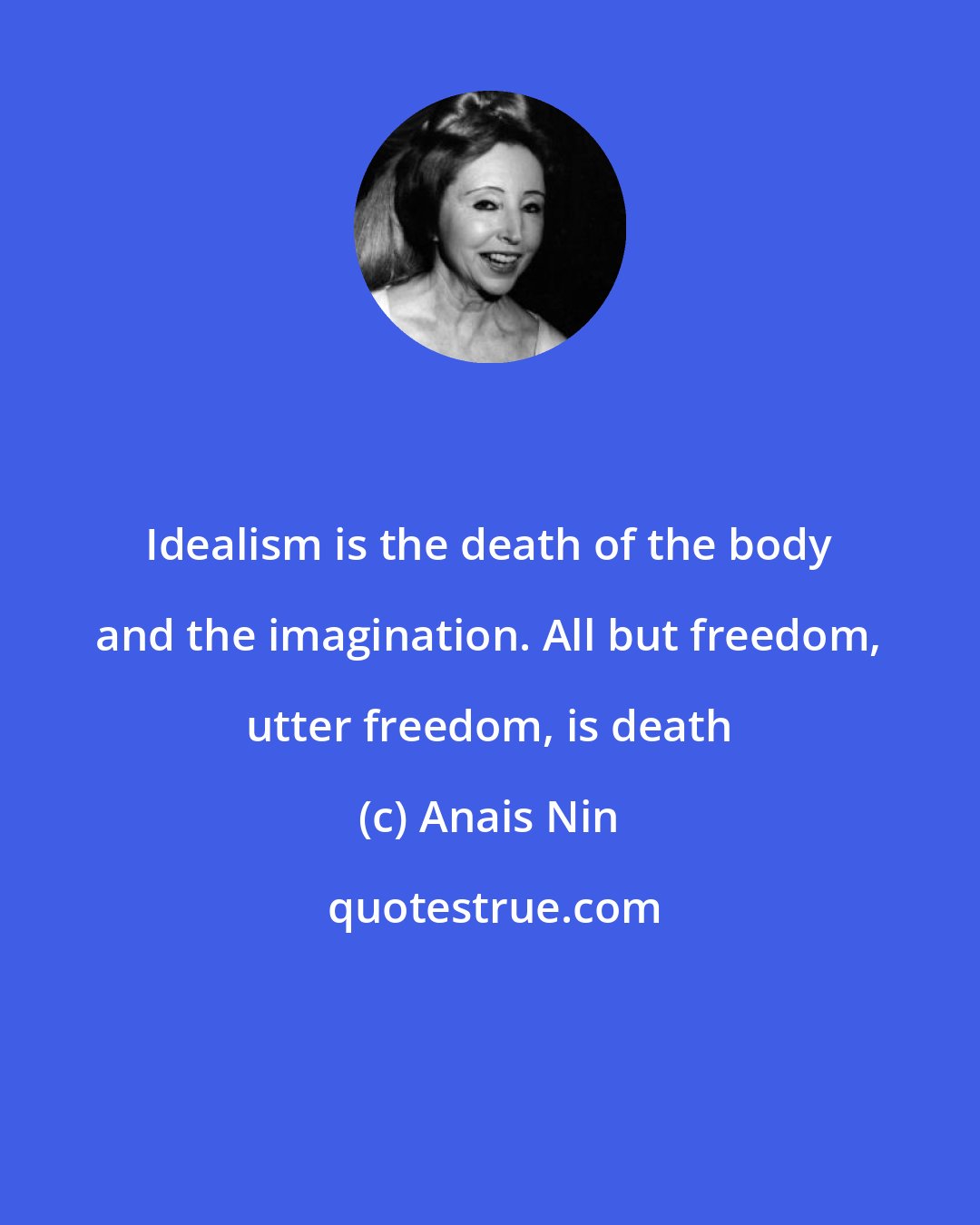 Anais Nin: Idealism is the death of the body and the imagination. All but freedom, utter freedom, is death