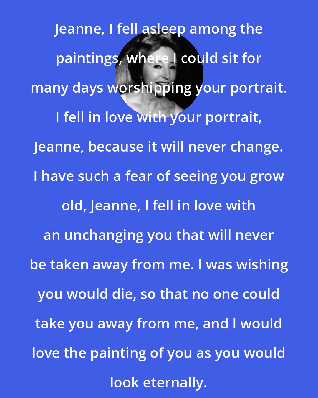 Anais Nin: Jeanne, I fell asleep among the paintings, where I could sit for many days worshipping your portrait. I fell in love with your portrait, Jeanne, because it will never change. I have such a fear of seeing you grow old, Jeanne, I fell in love with an unchanging you that will never be taken away from me. I was wishing you would die, so that no one could take you away from me, and I would love the painting of you as you would look eternally.