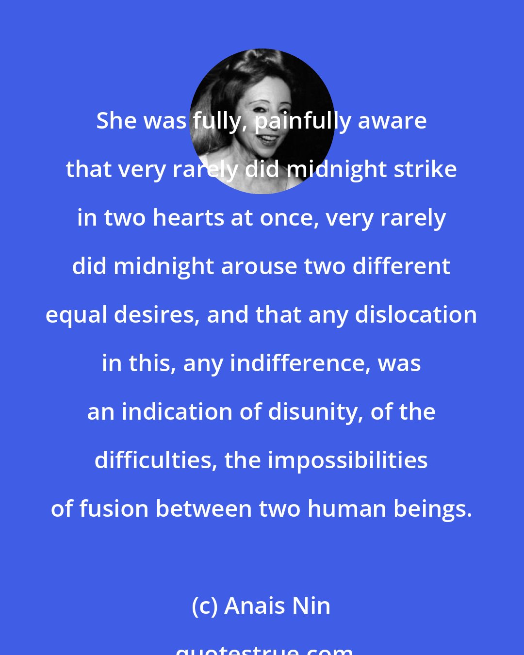 Anais Nin: She was fully, painfully aware that very rarely did midnight strike in two hearts at once, very rarely did midnight arouse two different equal desires, and that any dislocation in this, any indifference, was an indication of disunity, of the difficulties, the impossibilities of fusion between two human beings.