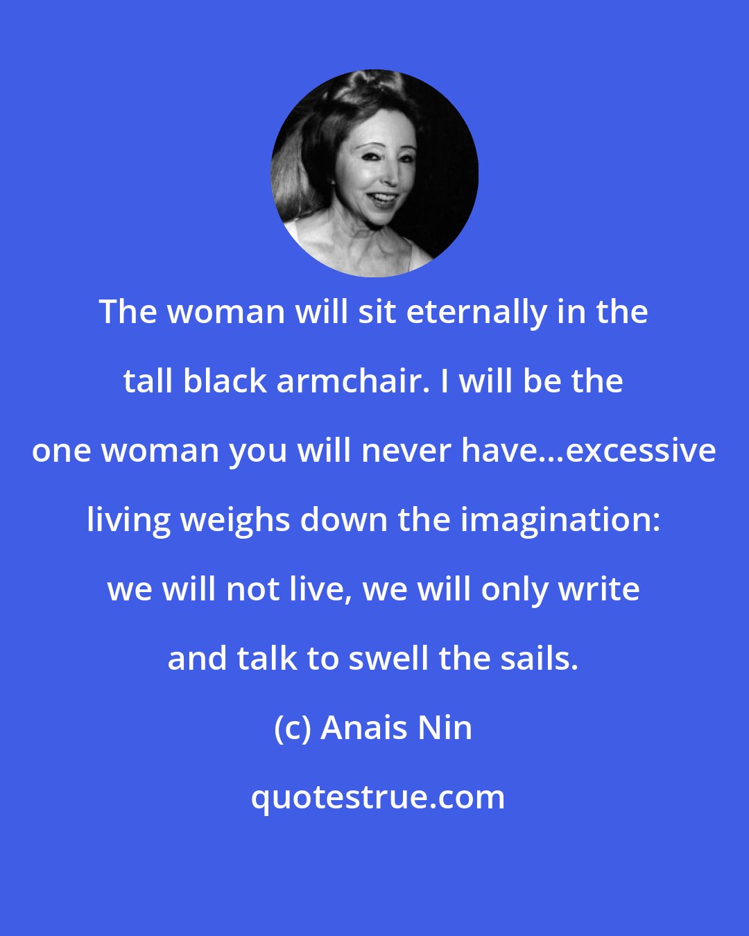 Anais Nin: The woman will sit eternally in the tall black armchair. I will be the one woman you will never have...excessive living weighs down the imagination: we will not live, we will only write and talk to swell the sails.
