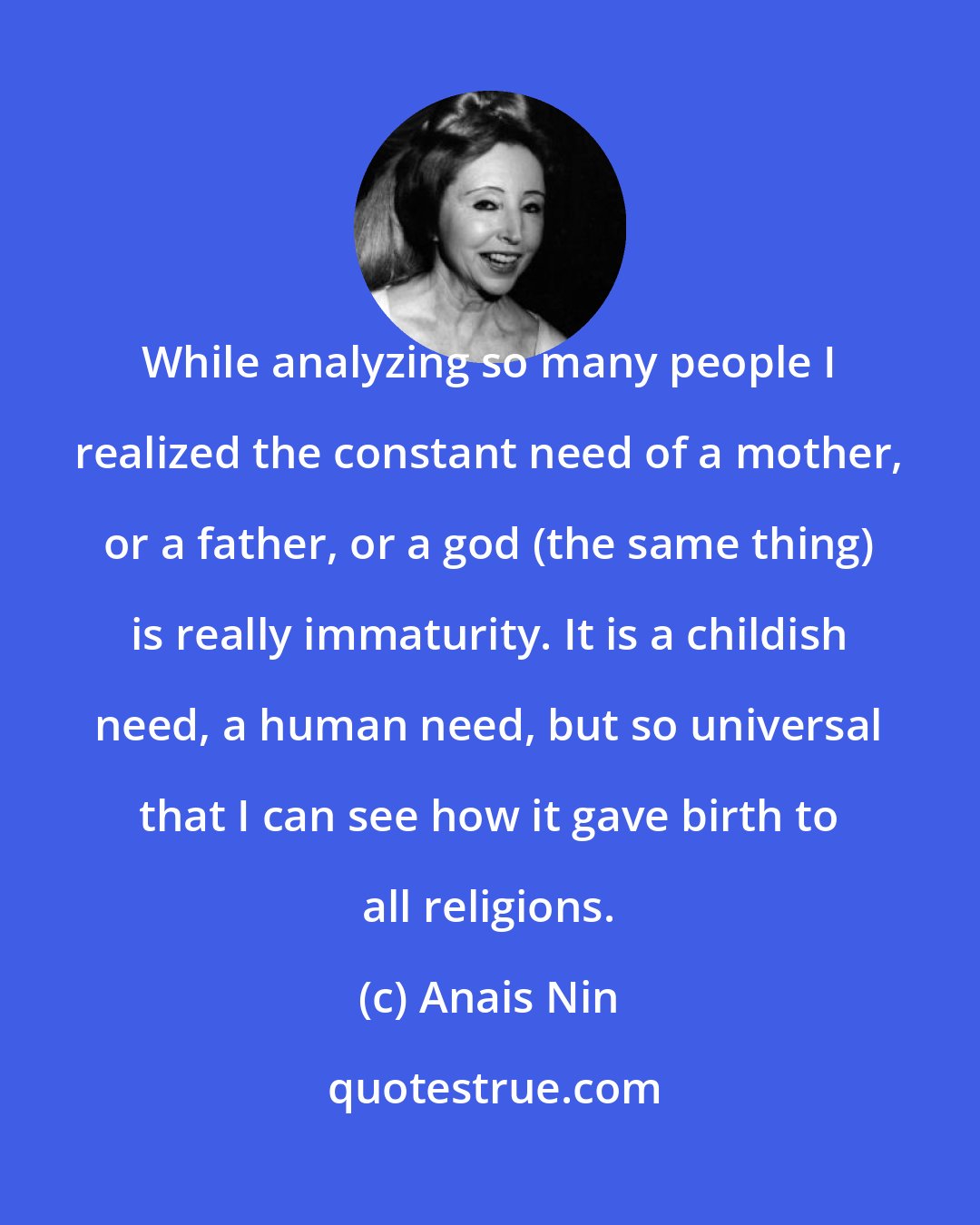 Anais Nin: While analyzing so many people I realized the constant need of a mother, or a father, or a god (the same thing) is really immaturity. It is a childish need, a human need, but so universal that I can see how it gave birth to all religions.