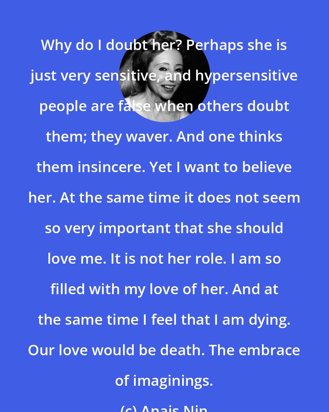 Anais Nin: Why do I doubt her? Perhaps she is just very sensitive, and hypersensitive people are false when others doubt them; they waver. And one thinks them insincere. Yet I want to believe her. At the same time it does not seem so very important that she should love me. It is not her role. I am so filled with my love of her. And at the same time I feel that I am dying. Our love would be death. The embrace of imaginings.