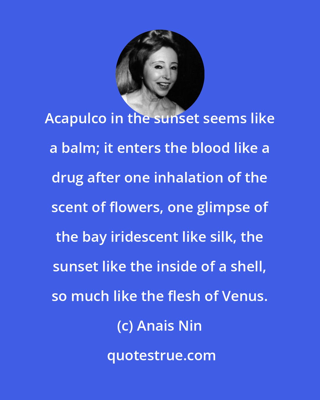 Anais Nin: Acapulco in the sunset seems like a balm; it enters the blood like a drug after one inhalation of the scent of flowers, one glimpse of the bay iridescent like silk, the sunset like the inside of a shell, so much like the flesh of Venus.