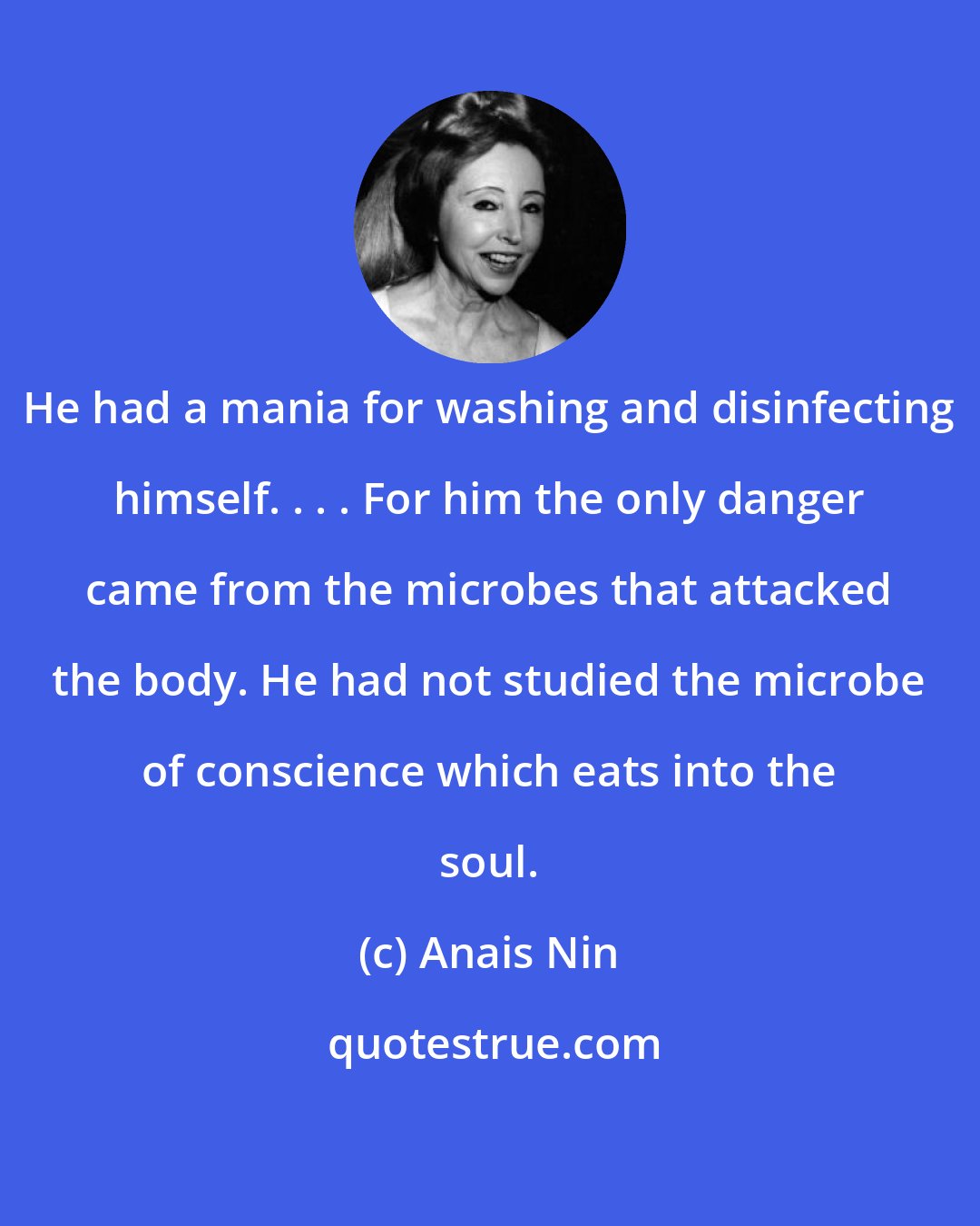 Anais Nin: He had a mania for washing and disinfecting himself. . . . For him the only danger came from the microbes that attacked the body. He had not studied the microbe of conscience which eats into the soul.