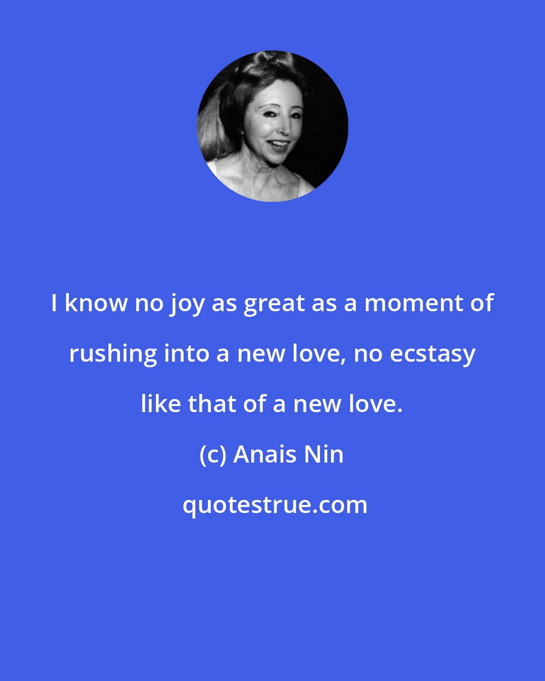 Anais Nin: I know no joy as great as a moment of rushing into a new love, no ecstasy like that of a new love.