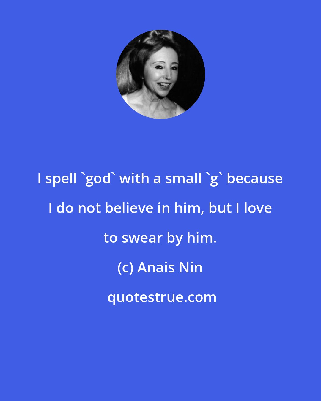 Anais Nin: I spell 'god' with a small 'g' because I do not believe in him, but I love to swear by him.