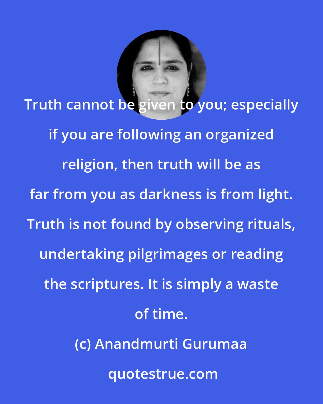 Anandmurti Gurumaa: Truth cannot be given to you; especially if you are following an organized religion, then truth will be as far from you as darkness is from light. Truth is not found by observing rituals, undertaking pilgrimages or reading the scriptures. It is simply a waste of time.