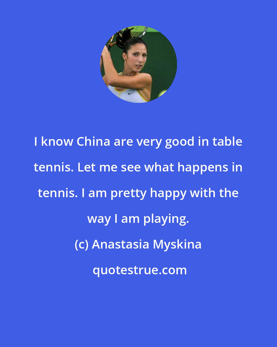 Anastasia Myskina: I know China are very good in table tennis. Let me see what happens in tennis. I am pretty happy with the way I am playing.