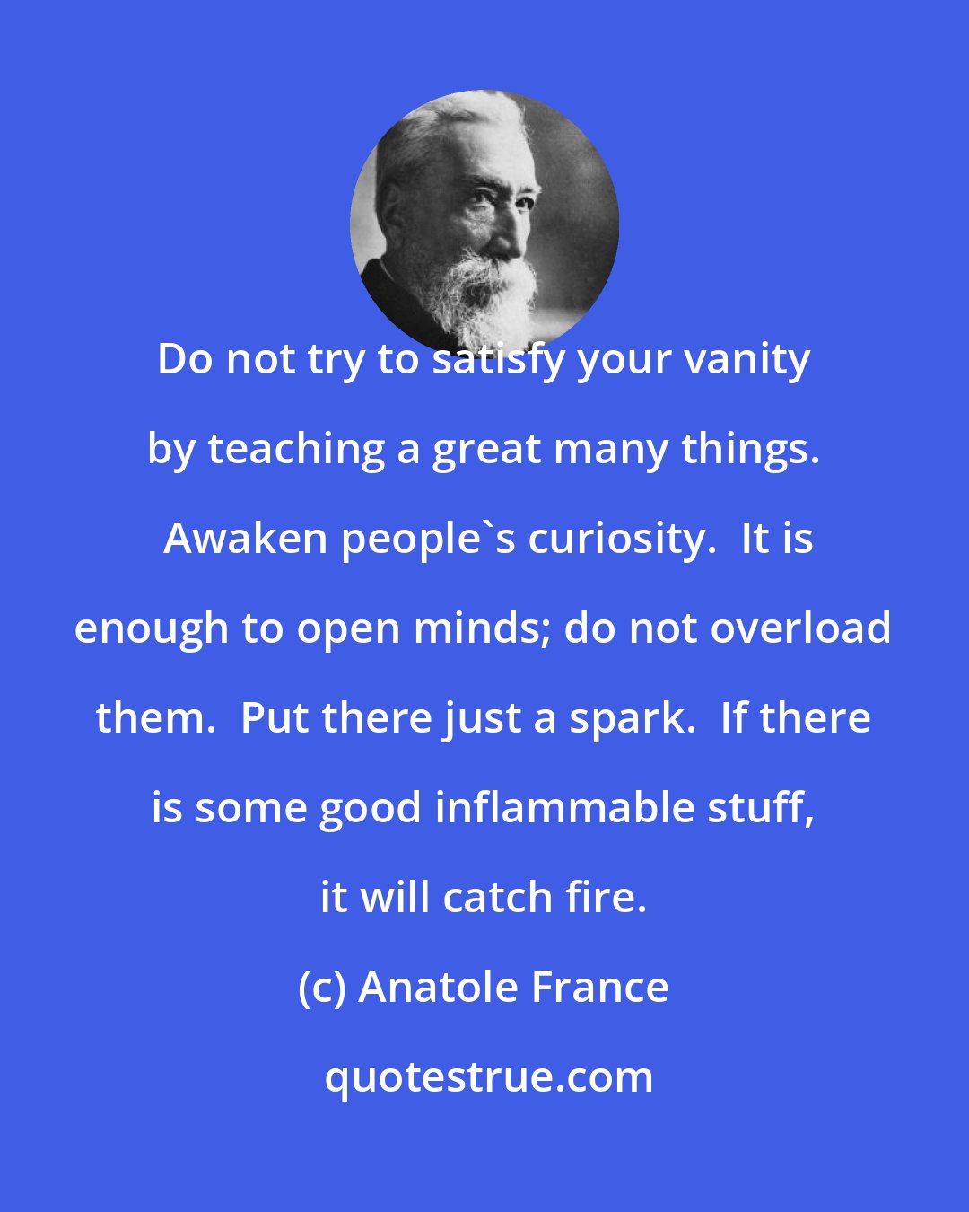 Anatole France: Do not try to satisfy your vanity by teaching a great many things.  Awaken people's curiosity.  It is enough to open minds; do not overload them.  Put there just a spark.  If there is some good inflammable stuff, it will catch fire.