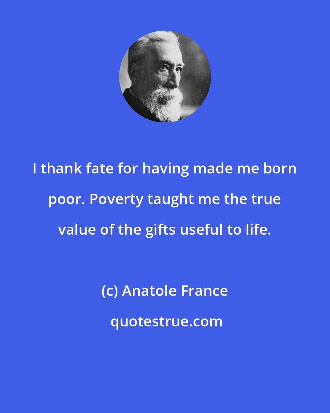 Anatole France: I thank fate for having made me born poor. Poverty taught me the true value of the gifts useful to life.