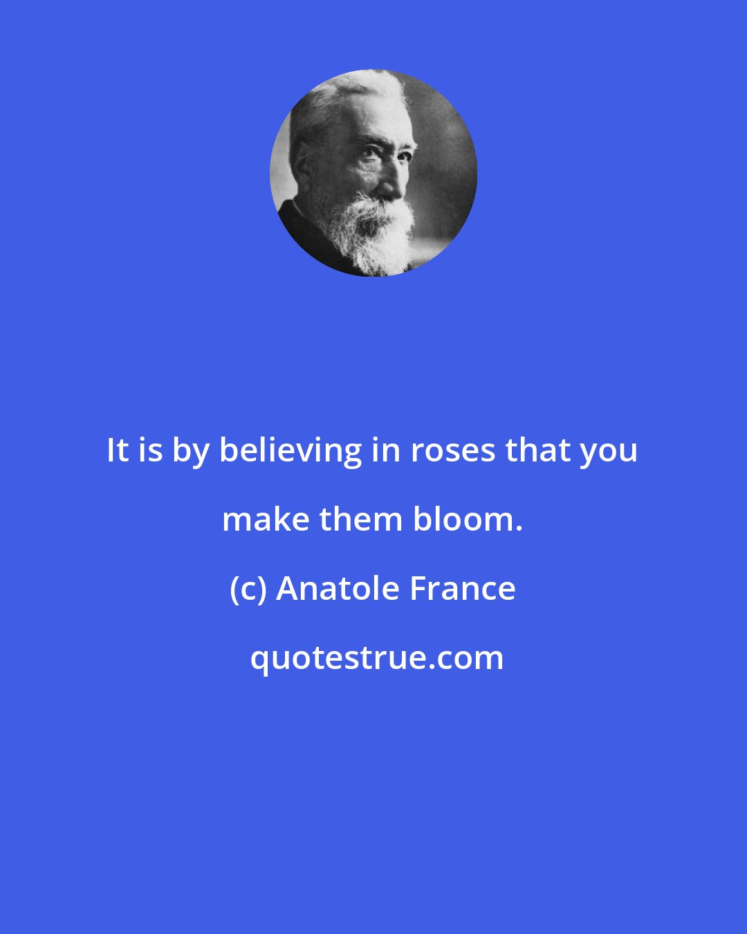 Anatole France: It is by believing in roses that you make them bloom.