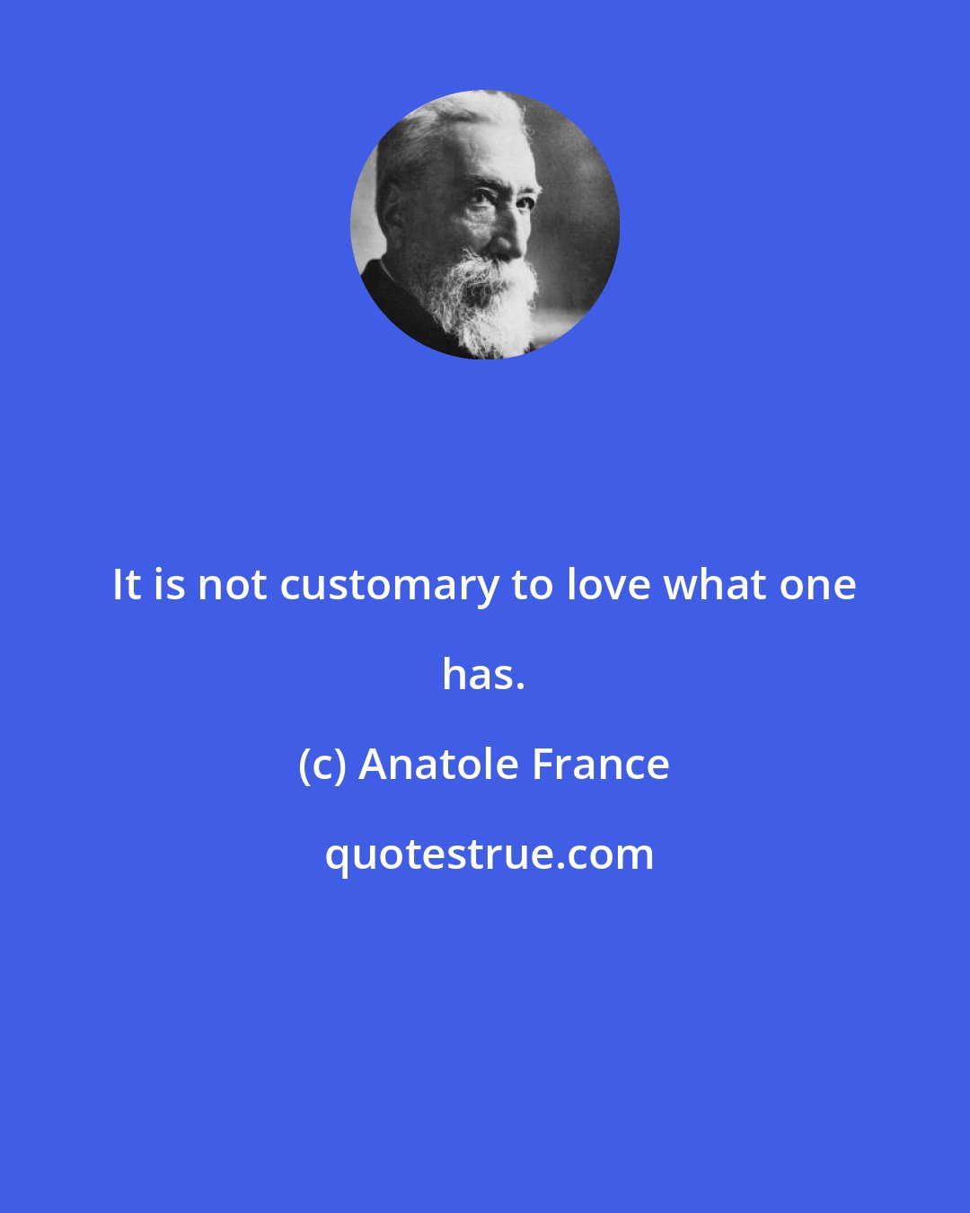 Anatole France: It is not customary to love what one has.