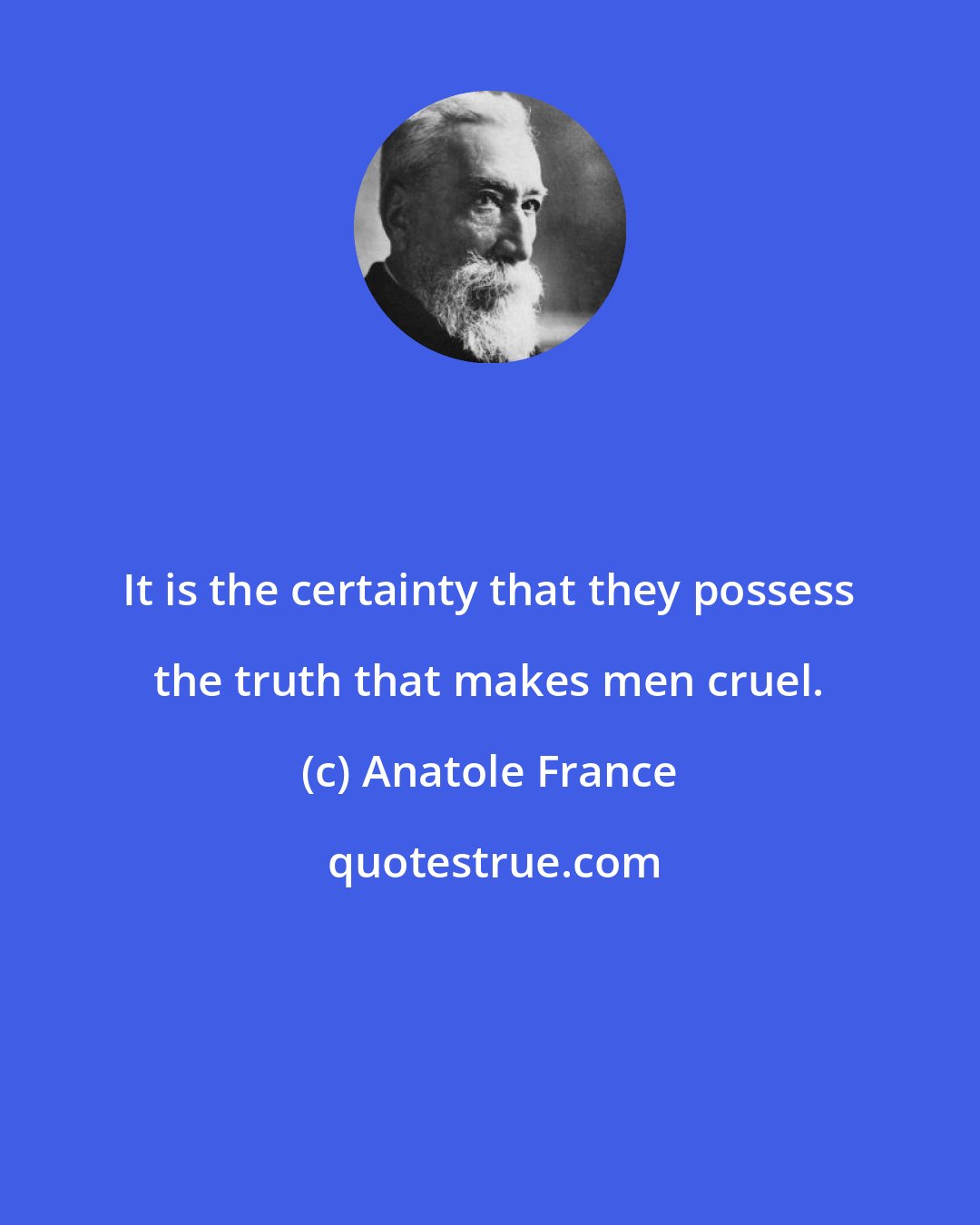 Anatole France: It is the certainty that they possess the truth that makes men cruel.