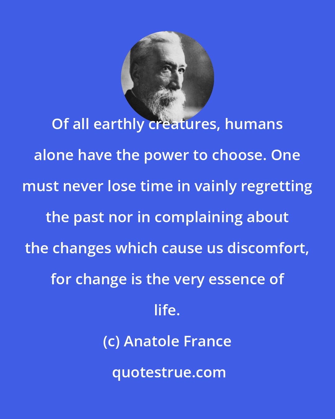 Anatole France: Of all earthly creatures, humans alone have the power to choose. One must never lose time in vainly regretting the past nor in complaining about the changes which cause us discomfort, for change is the very essence of life.