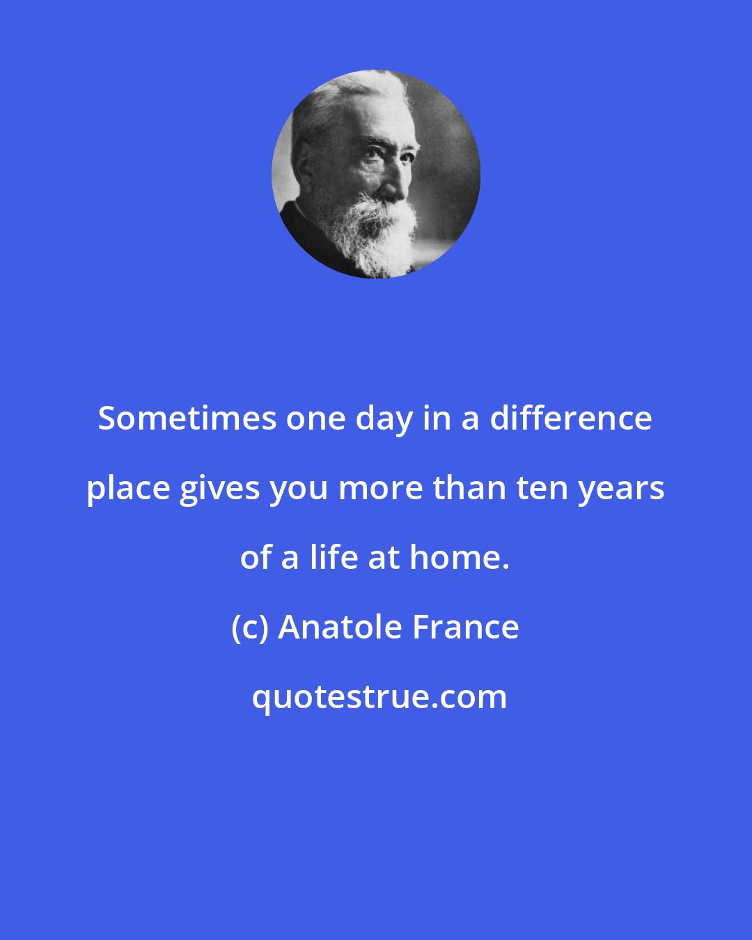 Anatole France: Sometimes one day in a difference place gives you more than ten years of a life at home.