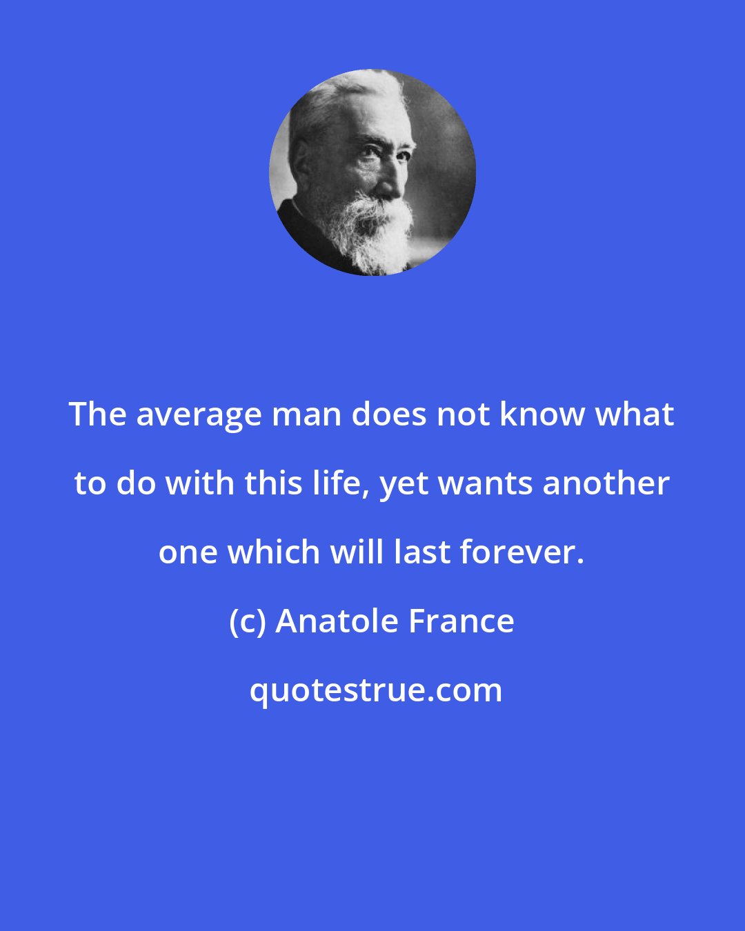 Anatole France: The average man does not know what to do with this life, yet wants another one which will last forever.