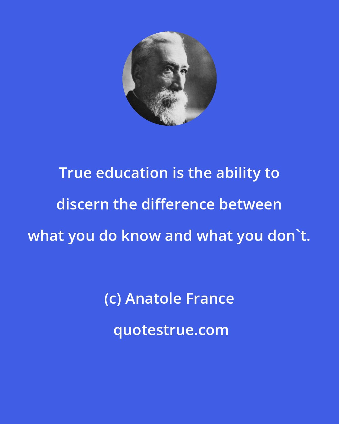 Anatole France: True education is the ability to discern the difference between what you do know and what you don't.