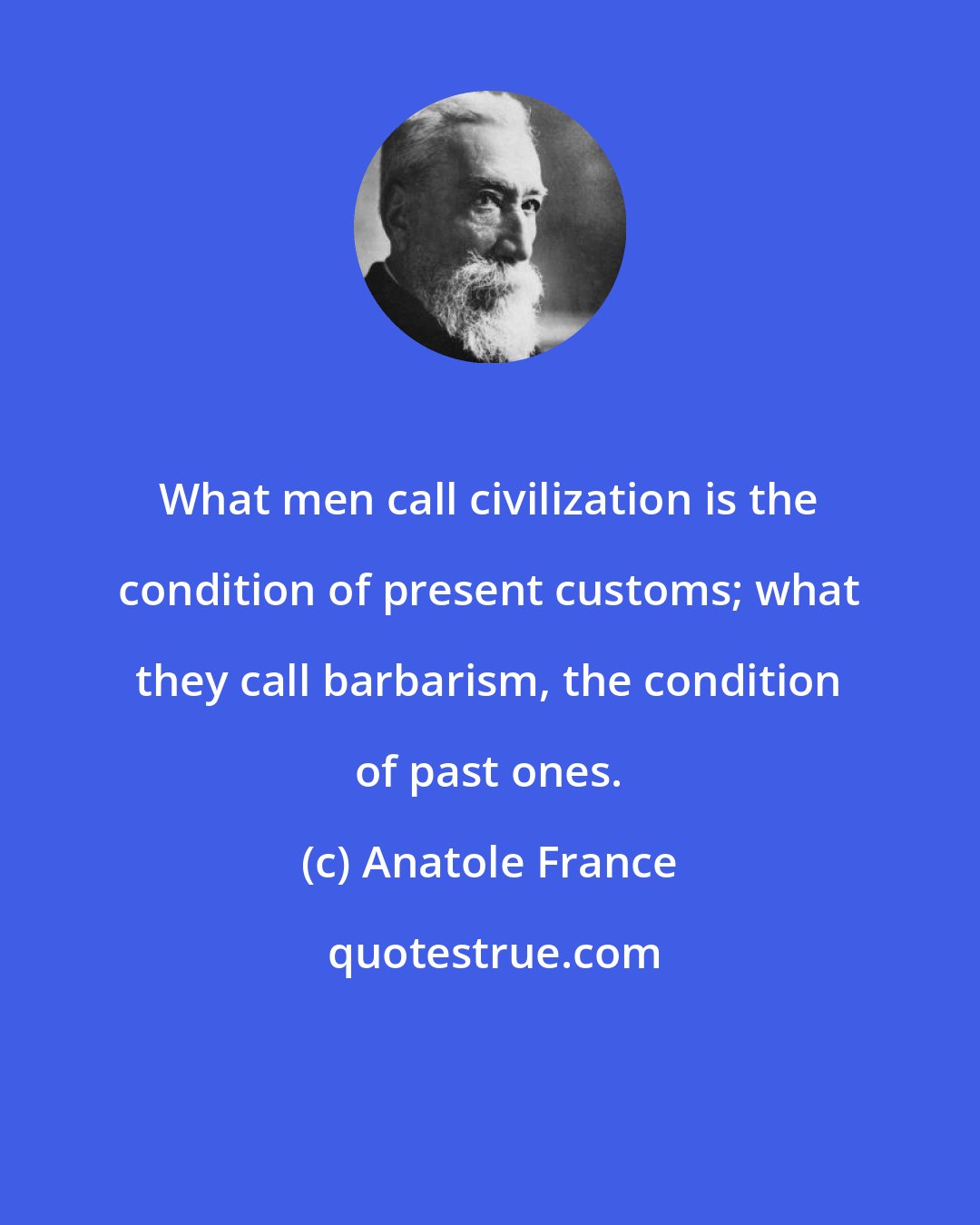 Anatole France: What men call civilization is the condition of present customs; what they call barbarism, the condition of past ones.