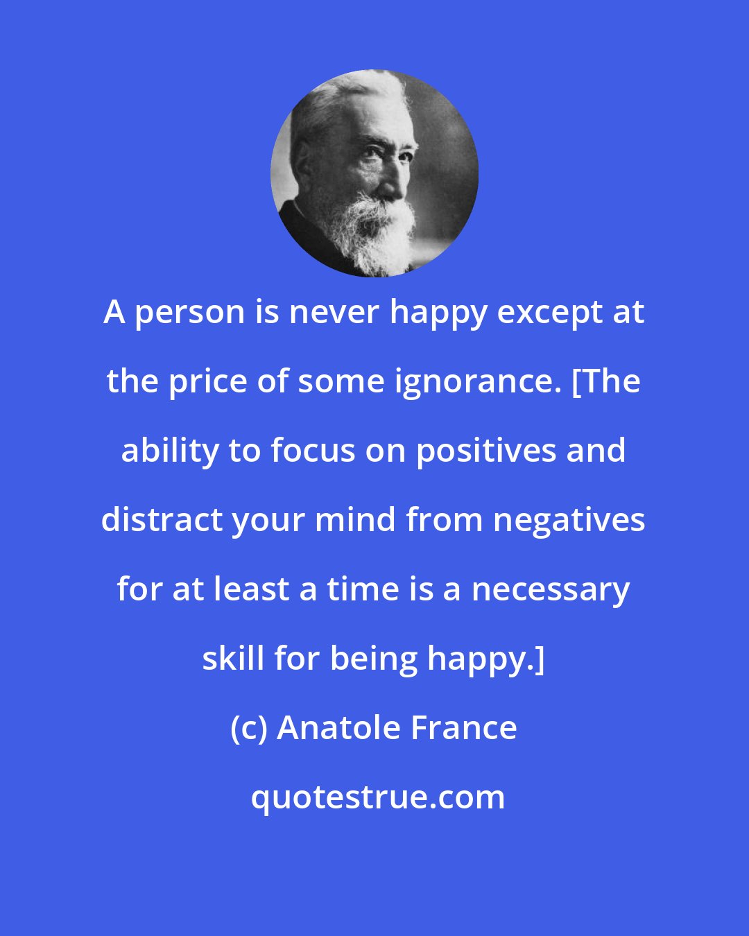 Anatole France: A person is never happy except at the price of some ignorance. [The ability to focus on positives and distract your mind from negatives for at least a time is a necessary skill for being happy.]