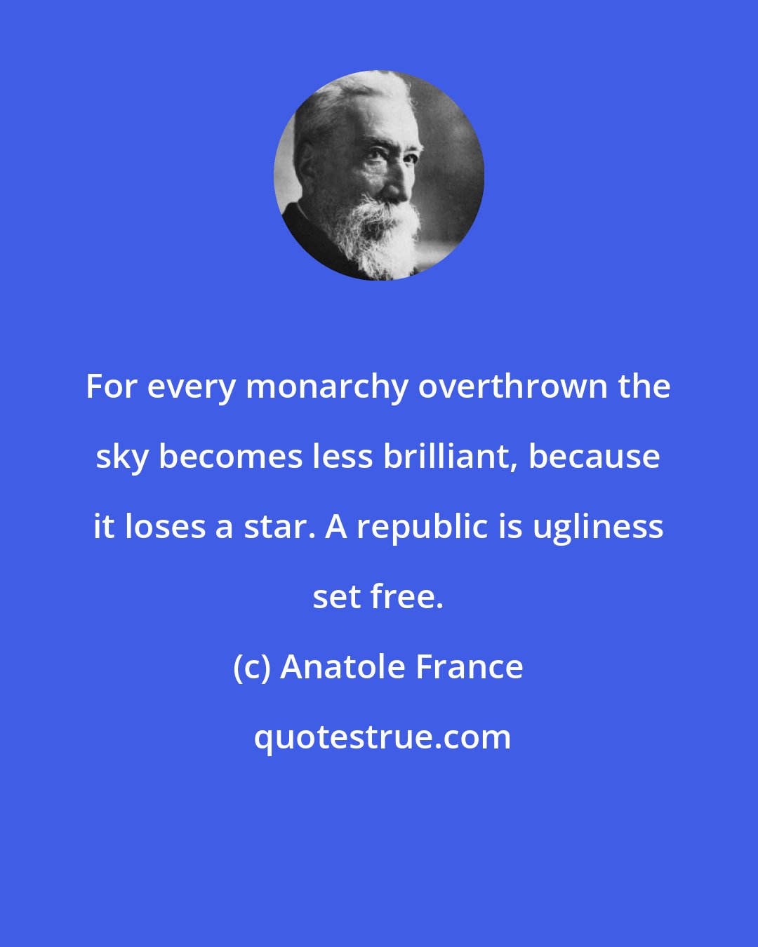 Anatole France: For every monarchy overthrown the sky becomes less brilliant, because it loses a star. A republic is ugliness set free.