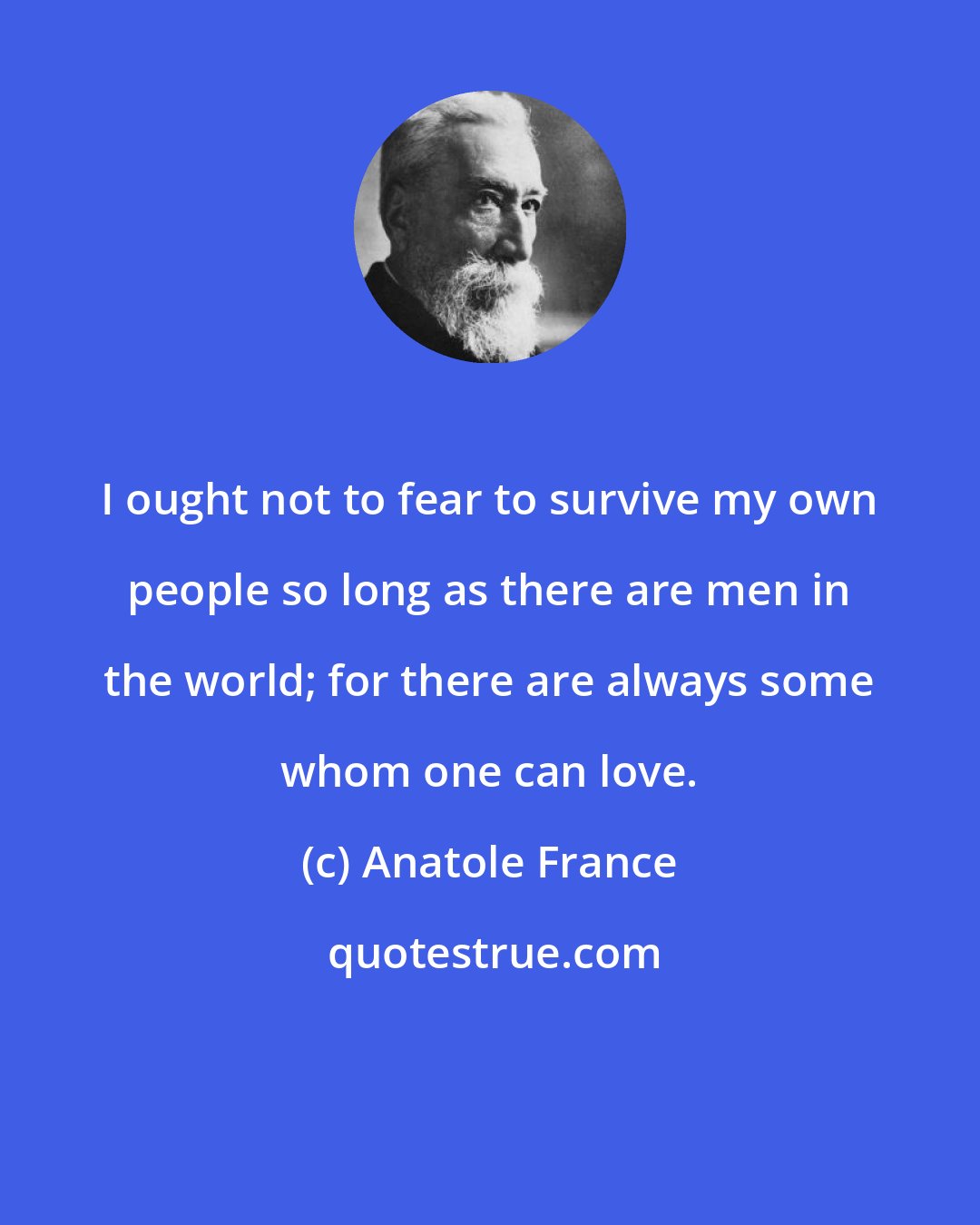 Anatole France: I ought not to fear to survive my own people so long as there are men in the world; for there are always some whom one can love.