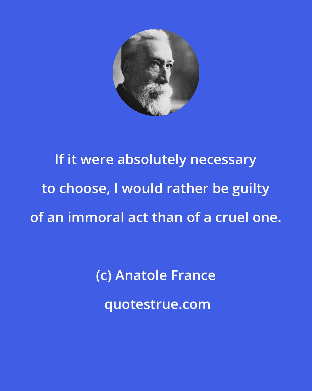 Anatole France: If it were absolutely necessary to choose, I would rather be guilty of an immoral act than of a cruel one.