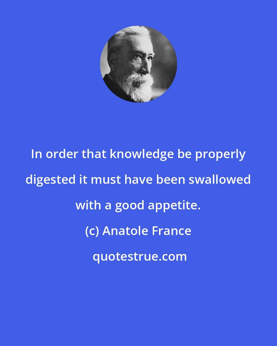 Anatole France: In order that knowledge be properly digested it must have been swallowed with a good appetite.