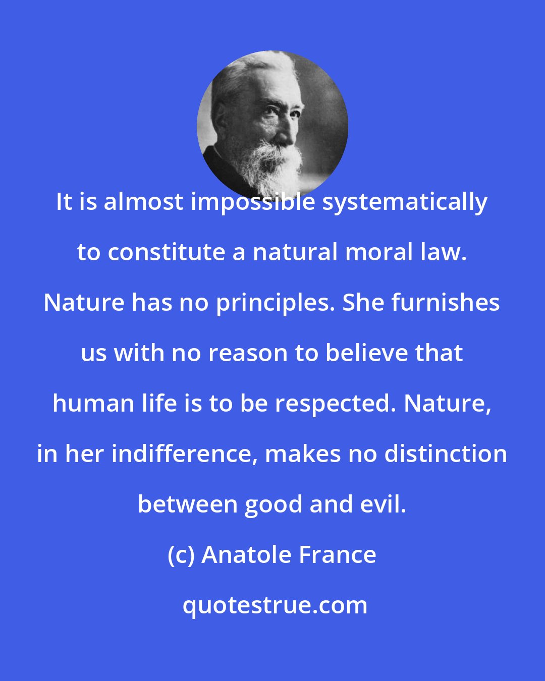 Anatole France: It is almost impossible systematically to constitute a natural moral law. Nature has no principles. She furnishes us with no reason to believe that human life is to be respected. Nature, in her indifference, makes no distinction between good and evil.