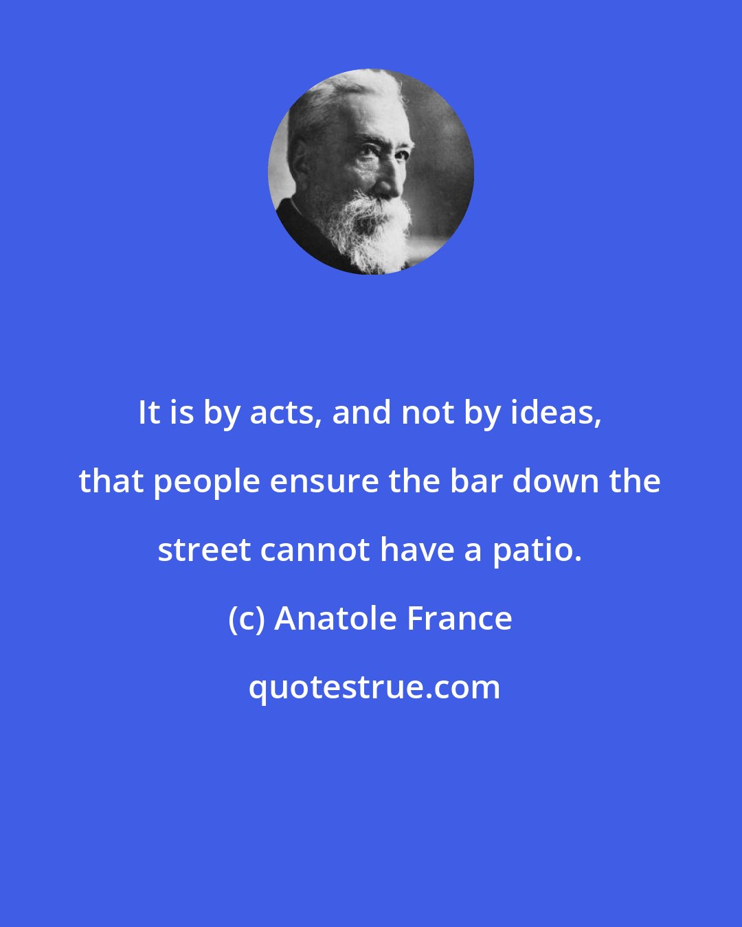 Anatole France: It is by acts, and not by ideas, that people ensure the bar down the street cannot have a patio.