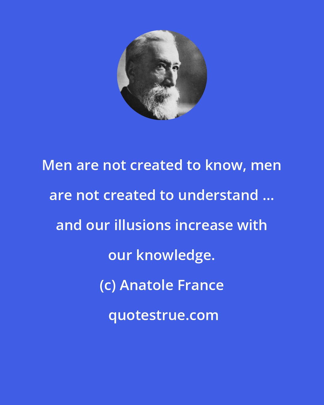 Anatole France: Men are not created to know, men are not created to understand ... and our illusions increase with our knowledge.