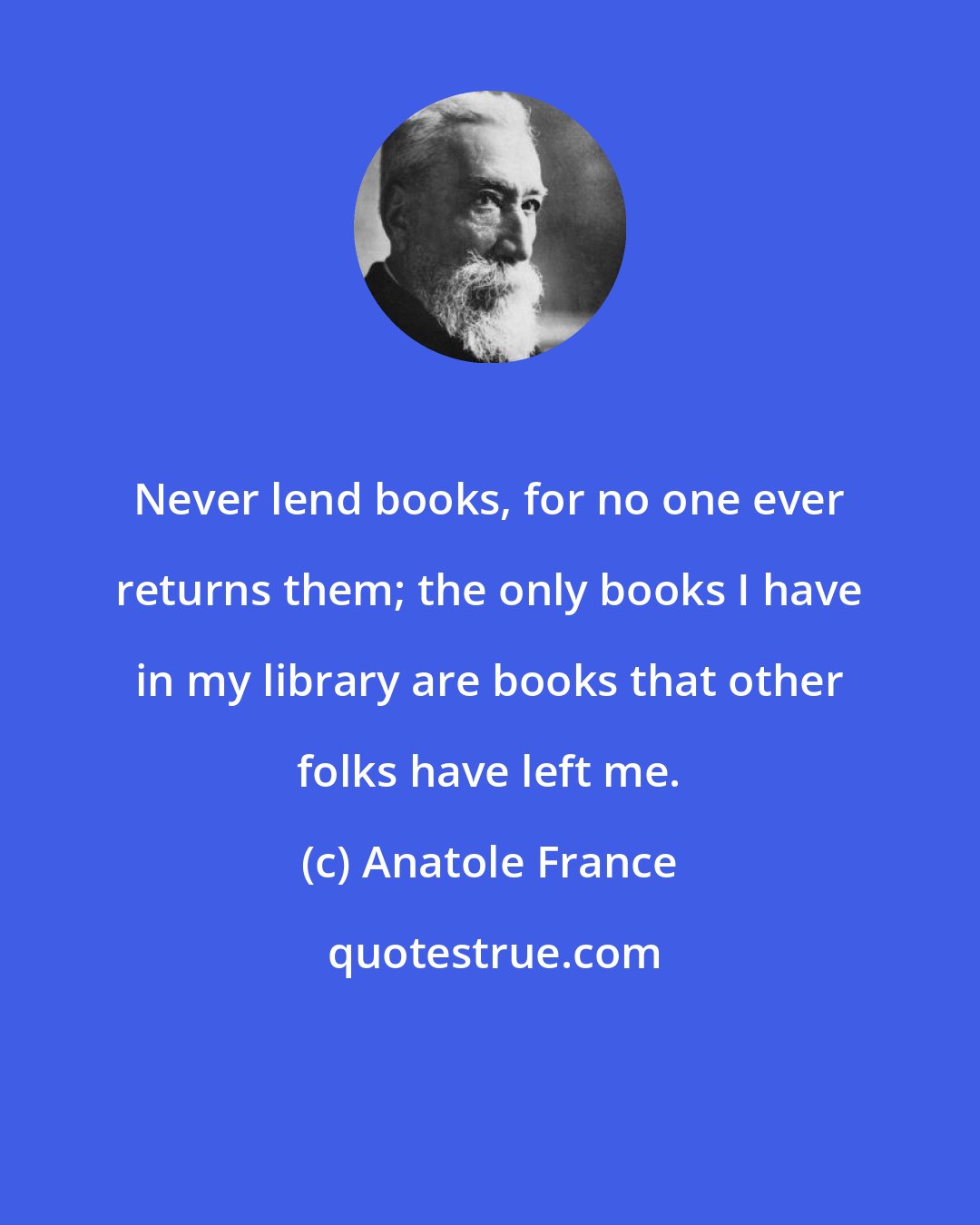 Anatole France: Never lend books, for no one ever returns them; the only books I have in my library are books that other folks have left me.