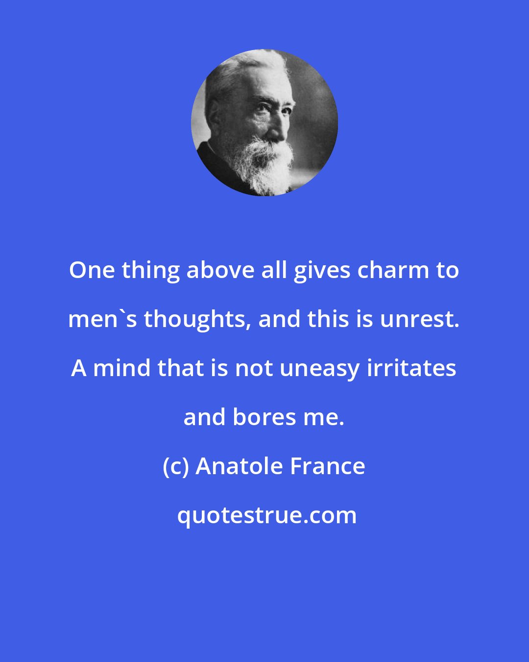 Anatole France: One thing above all gives charm to men's thoughts, and this is unrest. A mind that is not uneasy irritates and bores me.