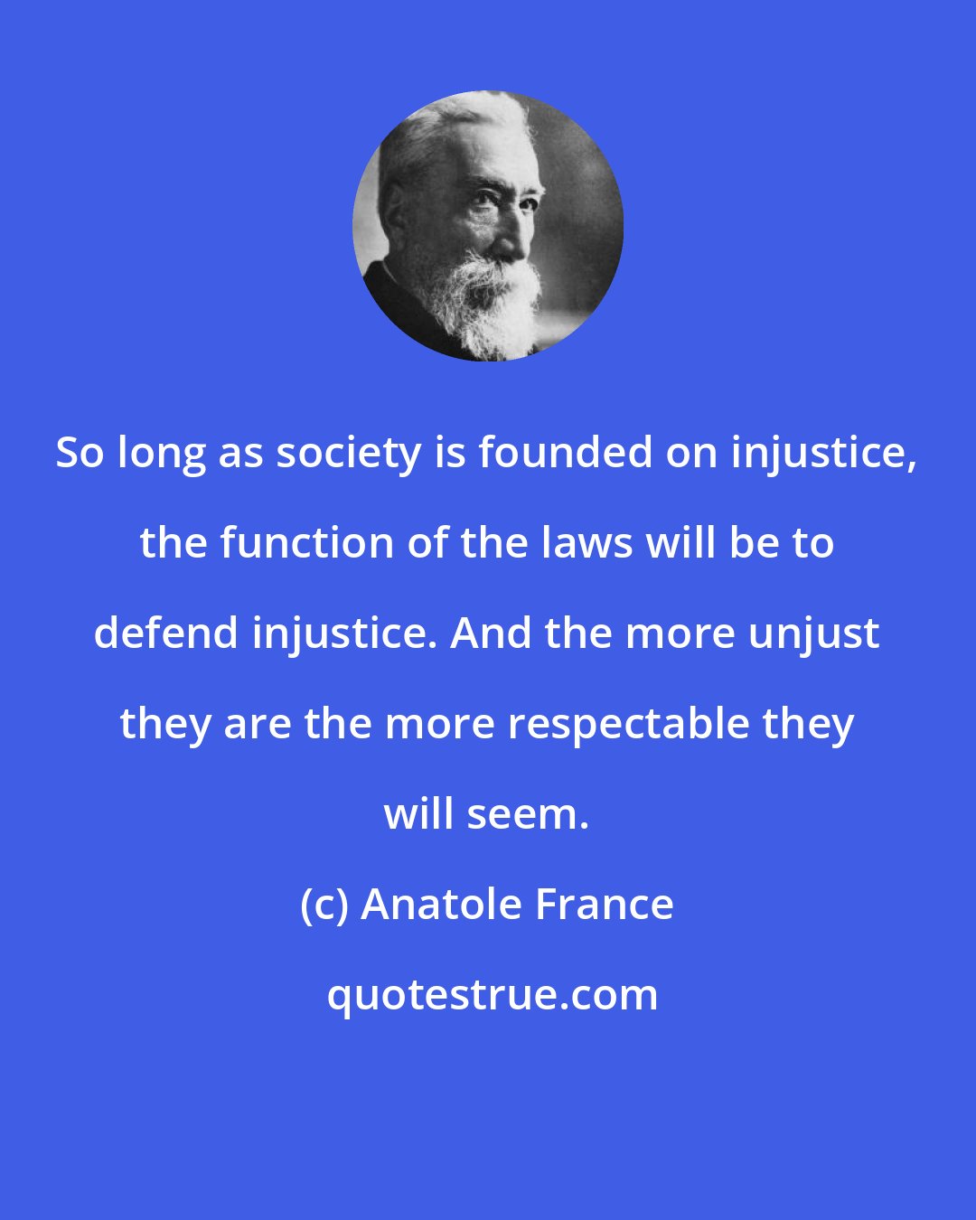 Anatole France: So long as society is founded on injustice, the function of the laws will be to defend injustice. And the more unjust they are the more respectable they will seem.