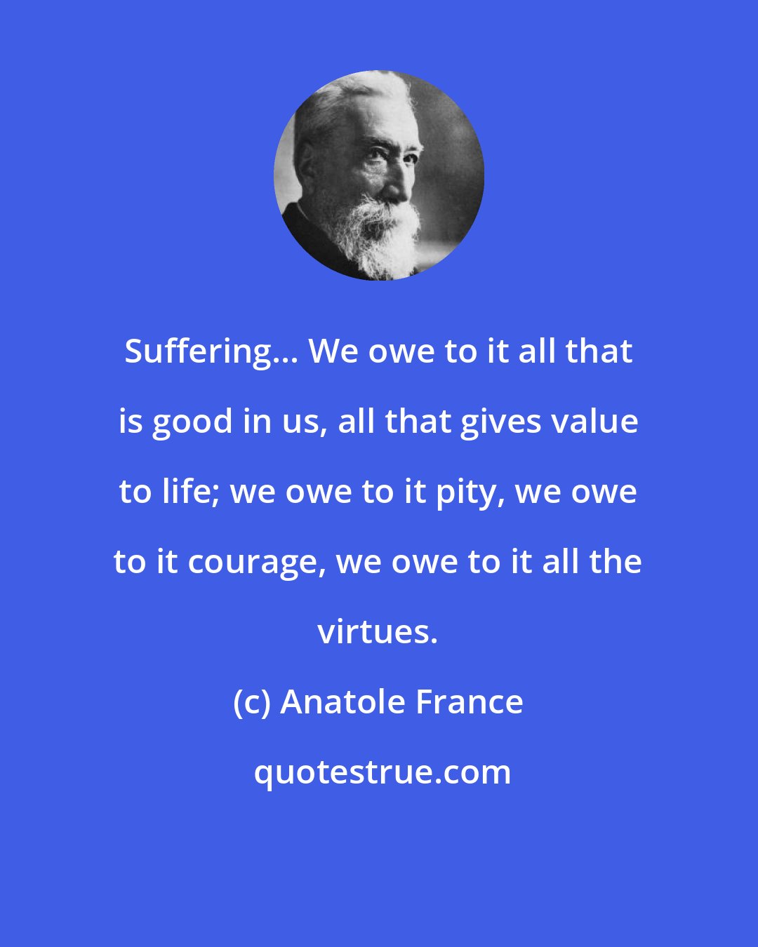 Anatole France: Suffering... We owe to it all that is good in us, all that gives value to life; we owe to it pity, we owe to it courage, we owe to it all the virtues.